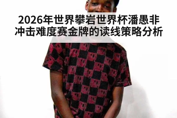 2026年世界攀岩世界杯潘愚非冲击难度赛金牌的读线策略分析
